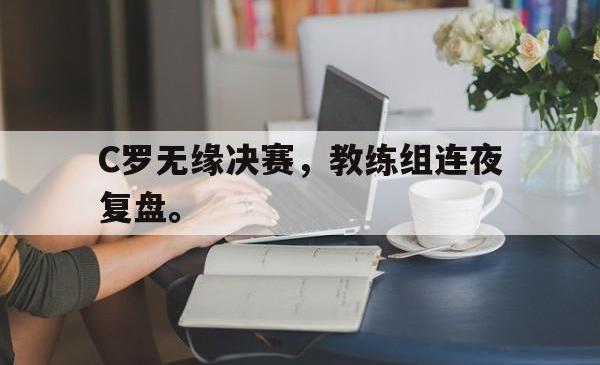 hth华体会-C罗无缘决赛，教练组连夜复盘。