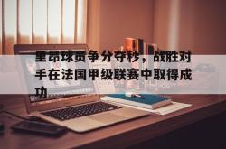 算法研究-里昂球员争分夺秒，战胜对手在法国甲级联赛中取得成功