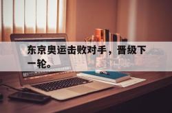 华体会app入口-东京奥运击败对手，晋级下一轮。