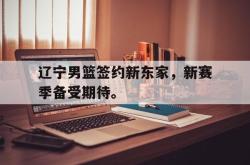 hth华体会-辽宁男篮签约新东家，新赛季备受期待。
