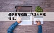 hth华体会-曼联宣布退役，球迷纷纷送祝福。