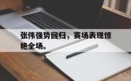hth华体会-张伟强势回归，赛场表现惊艳全场。