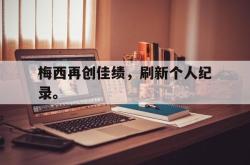hth华体会-梅西再创佳绩，刷新个人纪录。
