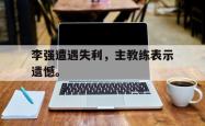 hth华体会-李强遭遇失利，主教练表示遗憾。