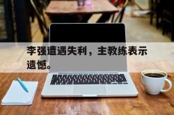 hth华体会-李强遭遇失利，主教练表示遗憾。