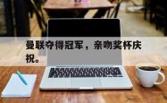 hth华体会-曼联夺得冠军，亲吻奖杯庆祝。