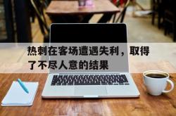 hth华体会-热刺在客场遭遇失利，取得了不尽人意的结果