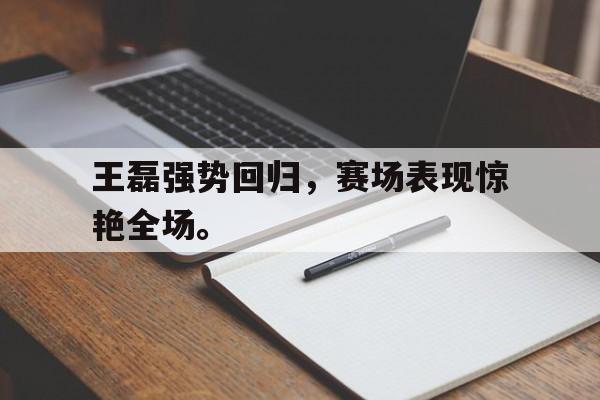 王磊强势回归，赛场表现惊艳全场。