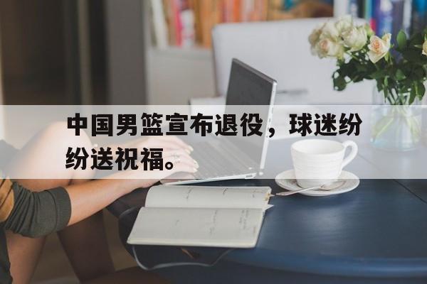 中国男篮宣布退役，球迷纷纷送祝福。