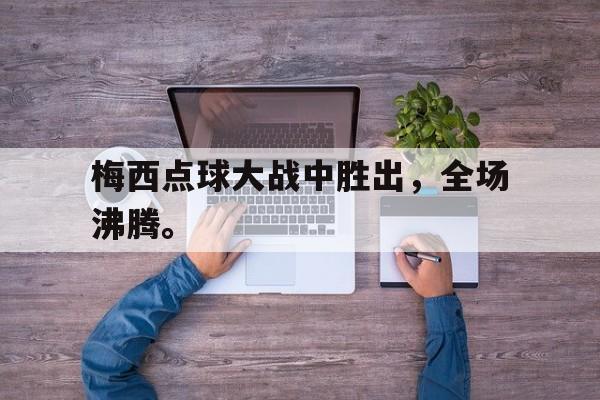 梅西点球大战中胜出，全场沸腾。