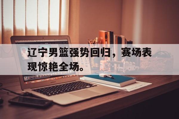 辽宁男篮强势回归，赛场表现惊艳全场。