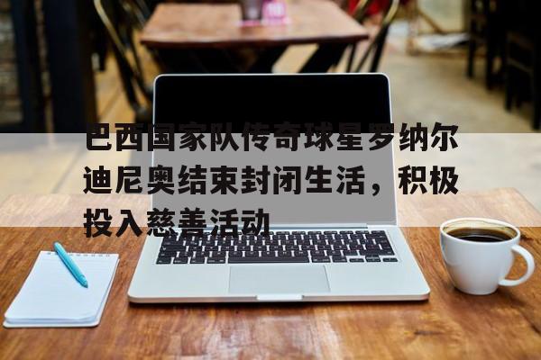 巴西国家队传奇球星罗纳尔迪尼奥结束封闭生活，积极投入慈善活动